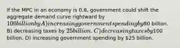 If the MPC in an economy is 0.8, government could shift the aggregate demand curve rightward by 100 billion by A) increasing government spending by80 billion. B) decreasing taxes by 25 billion. C) decreasing taxes by100 billion. D) increasing government spending by 25 billion.