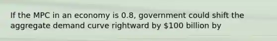 If the MPC in an economy is 0.8, government could shift the aggregate demand curve rightward by 100 billion by