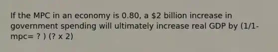 If the MPC in an economy is 0.80, a 2 billion increase in <a href='https://www.questionai.com/knowledge/kYdoH4iCZa-government-spending' class='anchor-knowledge'>government spending</a> will ultimately increase real GDP by (1/1-mpc= ? ) (? x 2)