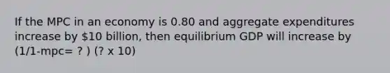 If the MPC in an economy is 0.80 and aggregate expenditures increase by 10 billion, then equilibrium GDP will increase by (1/1-mpc= ? ) (? x 10)