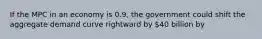 If the MPC in an economy is 0.9, the government could shift the aggregate demand curve rightward by 40 billion by