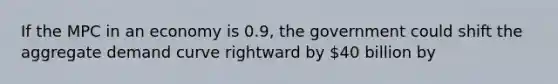 If the MPC in an economy is 0.9, the government could shift the aggregate demand curve rightward by 40 billion by