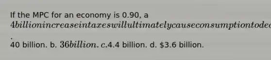 If the MPC for an economy is 0.90, a 4 billion increase in taxes will ultimately cause consumption to decrease by a.40 billion. b. 36 billion. c.4.4 billion. d. 3.6 billion.