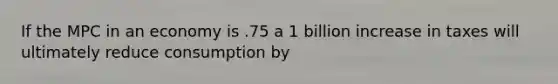 If the MPC in an economy is .75 a 1 billion increase in taxes will ultimately reduce consumption by