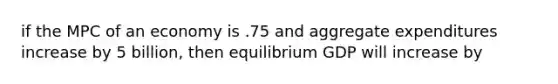 if the MPC of an economy is .75 and aggregate expenditures increase by 5 billion, then equilibrium GDP will increase by