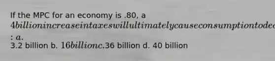 If the MPC for an economy is .80, a 4 billion increase in taxes will ultimately cause consumption to decrease by: a.3.2 billion b. 16 billion c.36 billion d. 40 billion