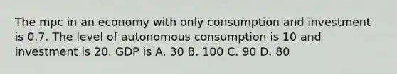 The mpc in an economy with only consumption and investment is 0.7. The level of autonomous consumption is 10 and investment is 20. GDP is A. 30 B. 100 C. 90 D. 80