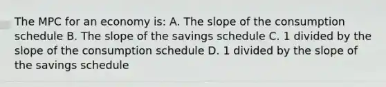 The MPC for an economy is: A. The slope of the consumption schedule B. The slope of the savings schedule C. 1 divided by the slope of the consumption schedule D. 1 divided by the slope of the savings schedule