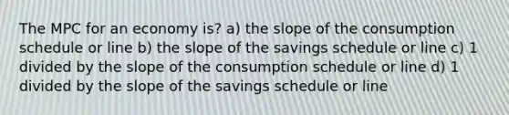 The MPC for an economy is? a) the slope of the consumption schedule or line b) the slope of the savings schedule or line c) 1 divided by the slope of the consumption schedule or line d) 1 divided by the slope of the savings schedule or line