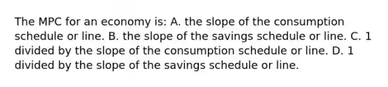 The MPC for an economy is: A. the slope of the consumption schedule or line. B. the slope of the savings schedule or line. C. 1 divided by the slope of the consumption schedule or line. D. 1 divided by the slope of the savings schedule or line.