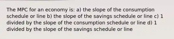 The MPC for an economy is: a) the slope of the consumption schedule or line b) the slope of the savings schedule or line c) 1 divided by the slope of the consumption schedule or line d) 1 divided by the slope of the savings schedule or line