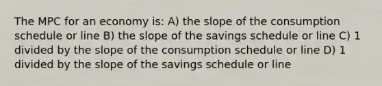 The MPC for an economy is: A) the slope of the consumption schedule or line B) the slope of the savings schedule or line C) 1 divided by the slope of the consumption schedule or line D) 1 divided by the slope of the savings schedule or line