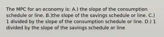 The MPC for an economy is: A.) the slope of the consumption schedule or line. B.)the slope of the savings schedule or line. C.) 1 divided by the slope of the consumption schedule or line. D.) 1 divided by the slope of the savings schedule or line