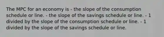 The MPC for an economy is - the slope of the consumption schedule or line. - the slope of the savings schedule or line. - 1 divided by the slope of the consumption schedule or line. - 1 divided by the slope of the savings schedule or line.