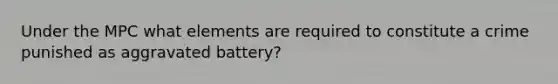 Under the MPC what elements are required to constitute a crime punished as aggravated battery?