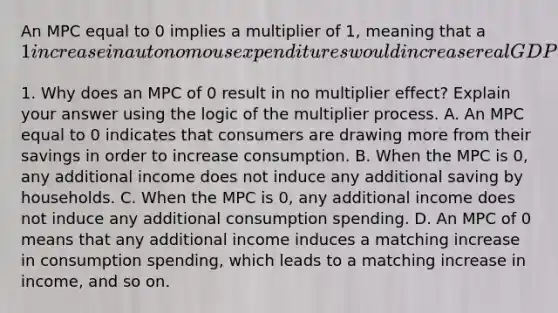 An MPC equal to 0 implies a multiplier of​ 1, meaning that a​ 1 increase in autonomous expenditures would increase real GDP by only​1. Why does an MPC of 0 result in no multiplier​ effect? Explain your answer using the logic of the multiplier process. A. An MPC equal to 0 indicates that consumers are drawing more from their savings in order to increase consumption. B. When the MPC is​ 0, any additional income does not induce any additional saving by households. C. When the MPC is​ 0, any additional income does not induce any additional consumption spending. D. An MPC of 0 means that any additional income induces a matching increase in consumption​ spending, which leads to a matching increase in​ income, and so on.