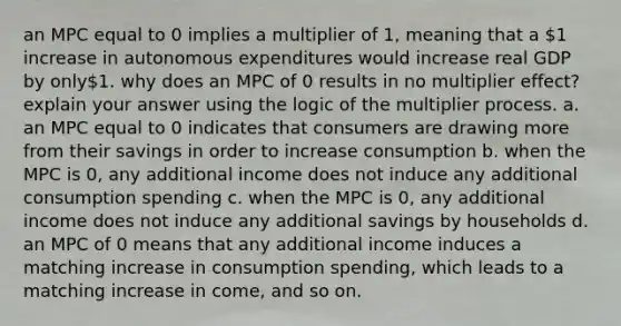 an MPC equal to 0 implies a multiplier of 1, meaning that a 1 increase in autonomous expenditures would increase real GDP by only1. why does an MPC of 0 results in no multiplier effect? explain your answer using the logic of the multiplier process. a. an MPC equal to 0 indicates that consumers are drawing more from their savings in order to increase consumption b. when the MPC is 0, any additional income does not induce any additional consumption spending c. when the MPC is 0, any additional income does not induce any additional savings by households d. an MPC of 0 means that any additional income induces a matching increase in consumption spending, which leads to a matching increase in come, and so on.