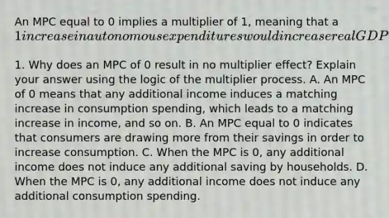 An MPC equal to 0 implies a multiplier of​ 1, meaning that a​ 1 increase in autonomous expenditures would increase real GDP by only​1. Why does an MPC of 0 result in no multiplier​ effect? Explain your answer using the logic of the multiplier process. A. An MPC of 0 means that any additional income induces a matching increase in consumption​ spending, which leads to a matching increase in​ income, and so on. B. An MPC equal to 0 indicates that consumers are drawing more from their savings in order to increase consumption. C. When the MPC is​ 0, any additional income does not induce any additional saving by households. D. When the MPC is​ 0, any additional income does not induce any additional consumption spending.