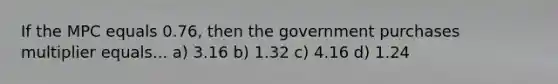 If the MPC equals 0.76, then the government purchases multiplier equals... a) 3.16 b) 1.32 c) 4.16 d) 1.24