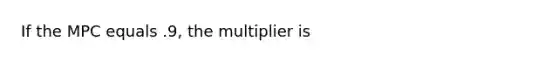 If the MPC equals .9, the multiplier is