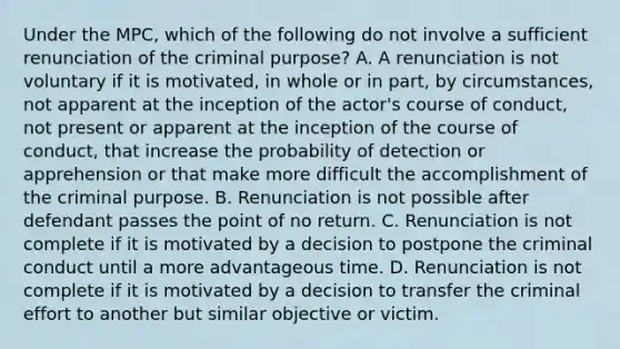 Under the MPC, which of the following do not involve a sufficient renunciation of the criminal purpose? A. A renunciation is not voluntary if it is motivated, in whole or in part, by circumstances, not apparent at the inception of the actor's course of conduct, not present or apparent at the inception of the course of conduct, that increase the probability of detection or apprehension or that make more difficult the accomplishment of the criminal purpose. B. Renunciation is not possible after defendant passes the point of no return. C. Renunciation is not complete if it is motivated by a decision to postpone the criminal conduct until a more advantageous time. D. Renunciation is not complete if it is motivated by a decision to transfer the criminal effort to another but similar objective or victim.