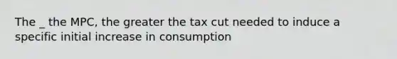 The _ the MPC, the greater the tax cut needed to induce a specific initial increase in consumption