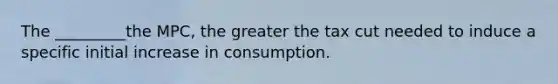 The _________the MPC, the greater the tax cut needed to induce a specific initial increase in consumption.