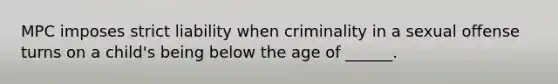 MPC imposes strict liability when criminality in a sexual offense turns on a child's being below the age of ______.