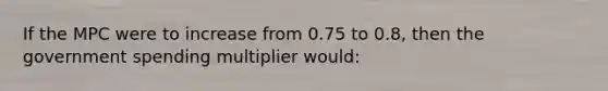 If the MPC were to increase from 0.75 to 0.8, then the government spending multiplier would: