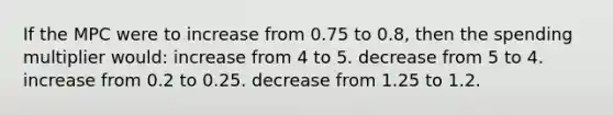 If the MPC were to increase from 0.75 to 0.8, then the spending multiplier would: increase from 4 to 5. decrease from 5 to 4. increase from 0.2 to 0.25. decrease from 1.25 to 1.2.