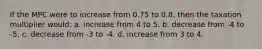 If the MPC were to increase from 0.75 to 0.8, then the taxation multiplier would: a. increase from 4 to 5. b. decrease from -4 to -5. c. decrease from -3 to -4. d. increase from 3 to 4.