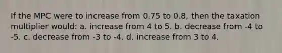 If the MPC were to increase from 0.75 to 0.8, then the taxation multiplier would: a. increase from 4 to 5. b. decrease from -4 to -5. c. decrease from -3 to -4. d. increase from 3 to 4.