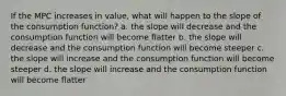 If the MPC increases in value, what will happen to the slope of the consumption function? a. the slope will decrease and the consumption function will become flatter b. the slope will decrease and the consumption function will become steeper c. the slope will increase and the consumption function will become steeper d. the slope will increase and the consumption function will become flatter