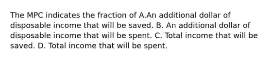 The MPC indicates the fraction of A.An additional dollar of disposable income that will be saved. B. An additional dollar of disposable income that will be spent. C. Total income that will be saved. D. Total income that will be spent.