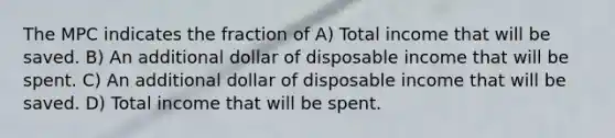 The MPC indicates the fraction of A) Total income that will be saved. B) An additional dollar of disposable income that will be spent. C) An additional dollar of disposable income that will be saved. D) Total income that will be spent.