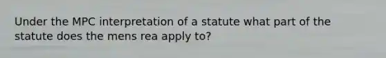 Under the MPC interpretation of a statute what part of the statute does the mens rea apply to?