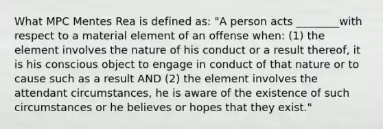 What MPC Mentes Rea is defined as: "A person acts ________with respect to a material element of an offense when: (1) the element involves the nature of his conduct or a result thereof, it is his conscious object to engage in conduct of that nature or to cause such as a result AND (2) the element involves the attendant circumstances, he is aware of the existence of such circumstances or he believes or hopes that they exist."