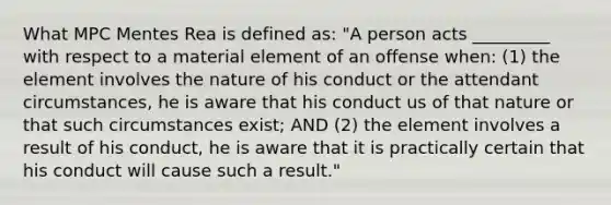 What MPC Mentes Rea is defined as: "A person acts _________ with respect to a material element of an offense when: (1) the element involves the nature of his conduct or the attendant circumstances, he is aware that his conduct us of that nature or that such circumstances exist; AND (2) the element involves a result of his conduct, he is aware that it is practically certain that his conduct will cause such a result."