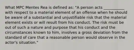 What MPC Mentes Rea is defined as: "A person acts ___________ with respect to a material element of an offense when he should be aware of a substantial and unjustifiable risk that the material element exists or will result from his conduct. The risk must be out of such a nature and purpose that his conduct and the circumstances known to him, involves a gross deviation from the standard of care that a reasonable person would observe in the actor's situation."