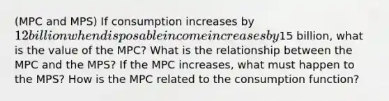 (MPC and MPS) If consumption increases by 12 billion when disposable income increases by15 billion, what is the value of the MPC? What is the relationship between the MPC and the MPS? If the MPC increases, what must happen to the MPS? How is the MPC related to the consumption function?