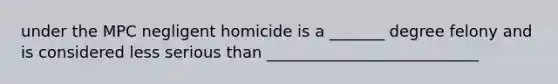 under the MPC negligent homicide is a _______ degree felony and is considered less serious than ___________________________