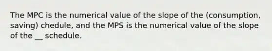 The MPC is the numerical value of the slope of the (consumption, saving) chedule, and the MPS is the numerical value of the slope of the __ schedule.