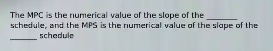 The MPC is the numerical value of the slope of the ________ schedule, and the MPS is the numerical value of the slope of the _______ schedule