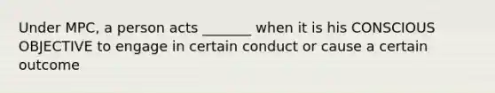 Under MPC, a person acts _______ when it is his CONSCIOUS OBJECTIVE to engage in certain conduct or cause a certain outcome