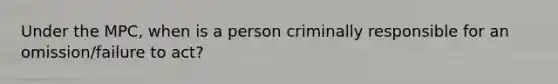 Under the MPC, when is a person criminally responsible for an omission/failure to act?