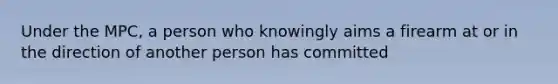 Under the MPC, a person who knowingly aims a firearm at or in the direction of another person has committed