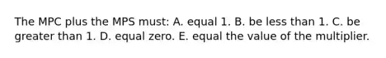 The MPC plus the MPS must: A. equal 1. B. be less than 1. C. be greater than 1. D. equal zero. E. equal the value of the multiplier.