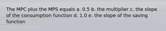 The MPC plus the MPS equals a. 0.5 b. the multiplier c. the slope of the consumption function d. 1.0 e. the slope of the saving function