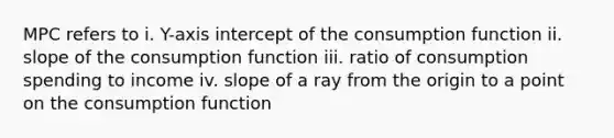 MPC refers to i. Y-axis intercept of the consumption function ii. slope of the consumption function iii. ratio of consumption spending to income iv. slope of a ray from the origin to a point on the consumption function