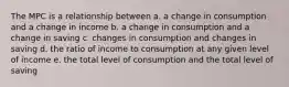 The MPC is a relationship between a. a change in consumption and a change in income b. a change in consumption and a change in saving c. changes in consumption and changes in saving d. the ratio of income to consumption at any given level of income e. the total level of consumption and the total level of saving